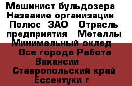 Машинист бульдозера › Название организации ­ Полюс, ЗАО › Отрасль предприятия ­ Металлы › Минимальный оклад ­ 1 - Все города Работа » Вакансии   . Ставропольский край,Ессентуки г.